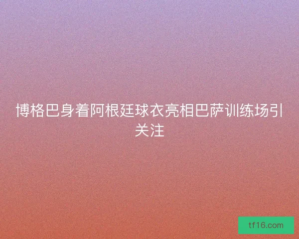 博格巴身着阿根廷球衣亮相巴萨训练场引关注